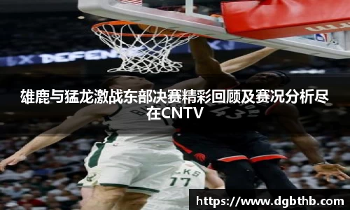 雄鹿与猛龙激战东部决赛精彩回顾及赛况分析尽在CNTV